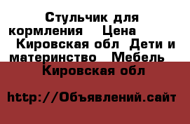 Стульчик для кормления  › Цена ­ 2 000 - Кировская обл. Дети и материнство » Мебель   . Кировская обл.